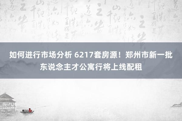 如何进行市场分析 6217套房源！郑州市新一批东说念主才公寓行将上线配租