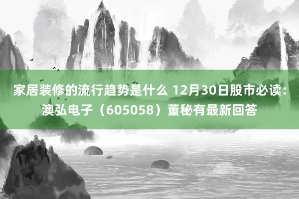 家居装修的流行趋势是什么 12月30日股市必读：澳弘电子（605058）董秘有最新回答