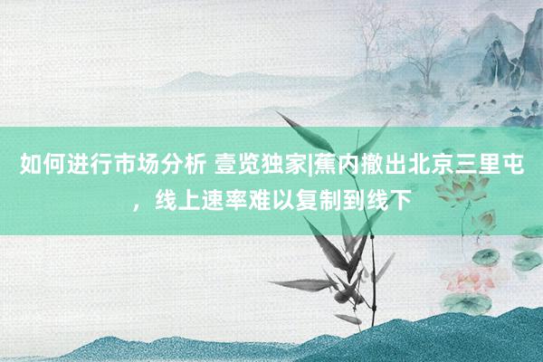 如何进行市场分析 壹览独家|蕉内撤出北京三里屯，线上速率难以复制到线下