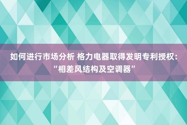 如何进行市场分析 格力电器取得发明专利授权：“相差风结构及空调器”