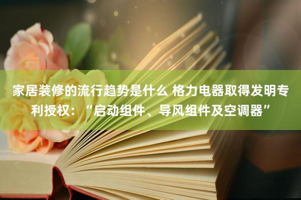 家居装修的流行趋势是什么 格力电器取得发明专利授权：“启动组件、导风组件及空调器”