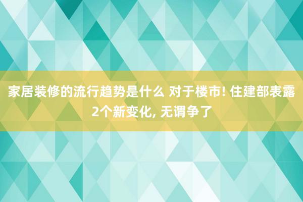 家居装修的流行趋势是什么 对于楼市! 住建部表露2个新变化, 无谓争了