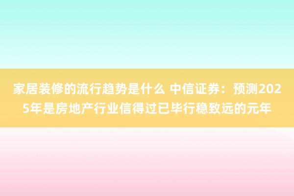 家居装修的流行趋势是什么 中信证券：预测2025年是房地产行业信得过已毕行稳致远的元年