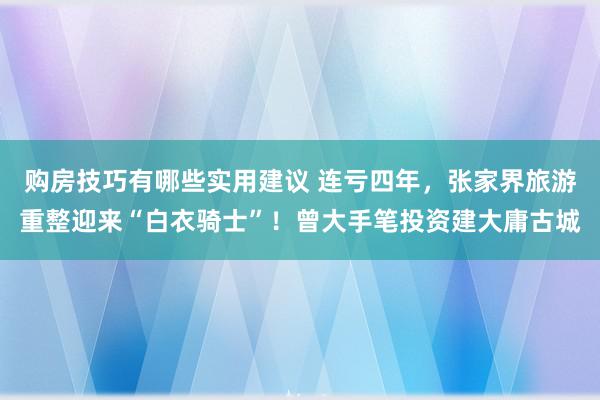 购房技巧有哪些实用建议 连亏四年，张家界旅游重整迎来“白衣骑士”！曾大手笔投资建大庸古城