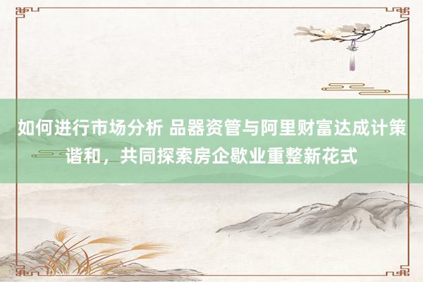 如何进行市场分析 品器资管与阿里财富达成计策谐和，共同探索房企歇业重整新花式