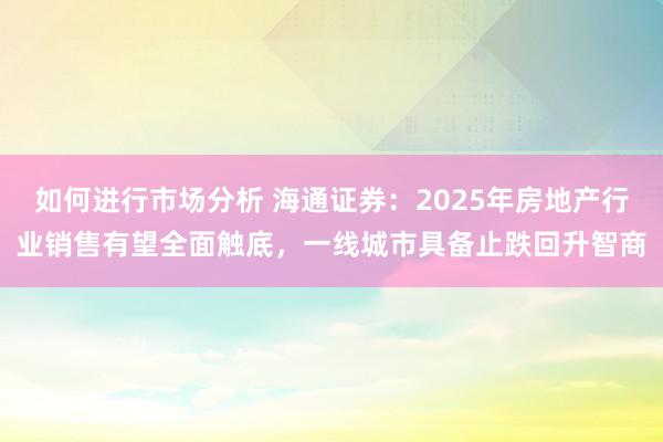 如何进行市场分析 海通证券：2025年房地产行业销售有望全面触底，一线城市具备止跌回升智商