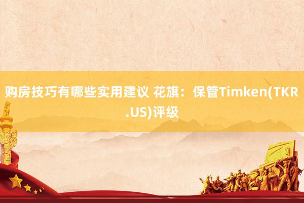 购房技巧有哪些实用建议 花旗：保管Timken(TKR.US)评级