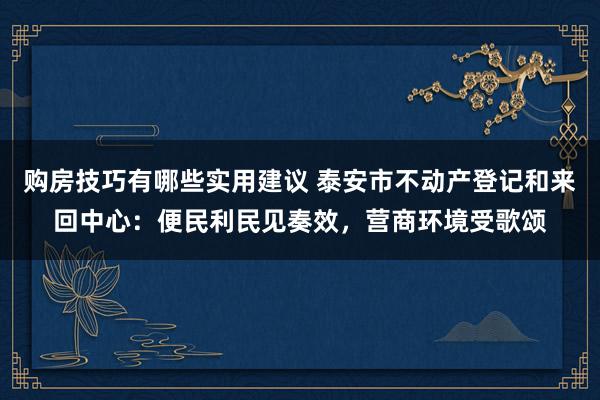 购房技巧有哪些实用建议 泰安市不动产登记和来回中心：便民利民见奏效，营商环境受歌颂