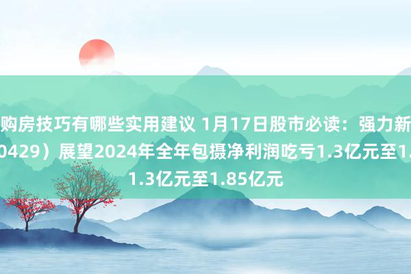 购房技巧有哪些实用建议 1月17日股市必读：强力新材（300429）展望2024年全年包摄净利润吃亏1.3亿元至1.85亿元