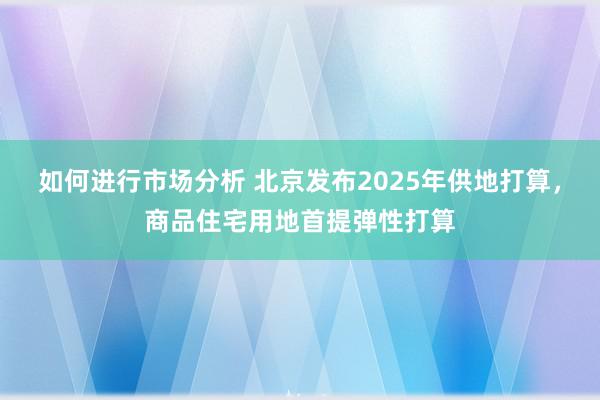 如何进行市场分析 北京发布2025年供地打算，商品住宅用地首提弹性打算