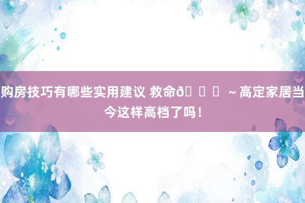 购房技巧有哪些实用建议 救命🆘～高定家居当今这样高档了吗！