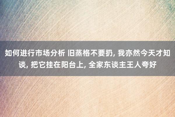 如何进行市场分析 旧蒸格不要扔, 我亦然今天才知谈, 把它挂在阳台上, 全家东谈主王人夸好