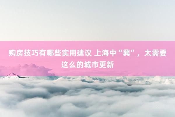 购房技巧有哪些实用建议 上海中“興”，太需要这么的城市更新