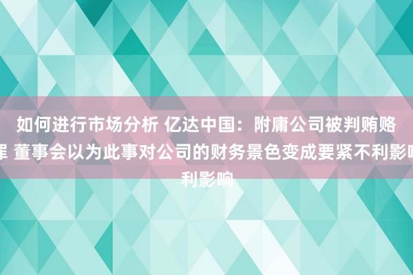 如何进行市场分析 亿达中国：附庸公司被判贿赂罪 董事会以为此事对公司的财务景色变成要紧不利影响