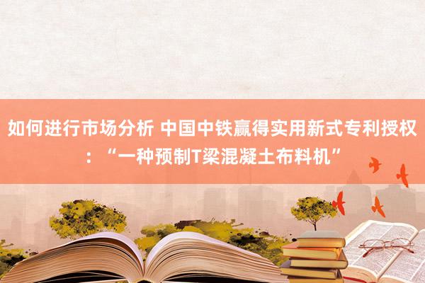 如何进行市场分析 中国中铁赢得实用新式专利授权：“一种预制T梁混凝土布料机”