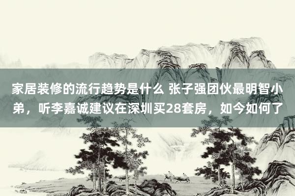 家居装修的流行趋势是什么 张子强团伙最明智小弟，听李嘉诚建议在深圳买28套房，如今如何了