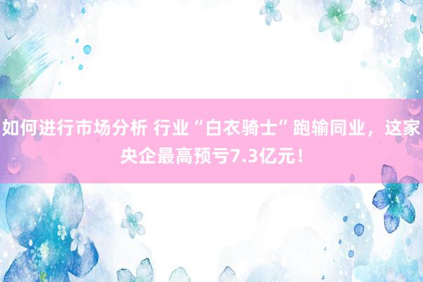 如何进行市场分析 行业“白衣骑士”跑输同业，这家央企最高预亏7.3亿元！