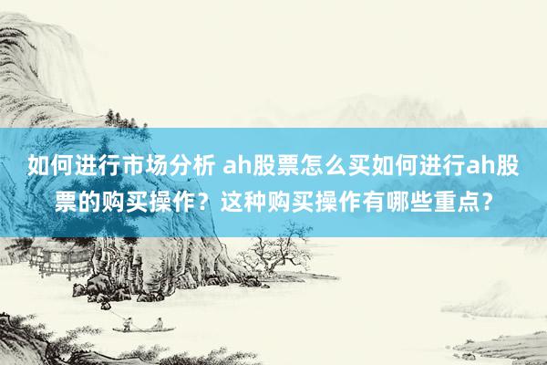 如何进行市场分析 ah股票怎么买如何进行ah股票的购买操作？这种购买操作有哪些重点？