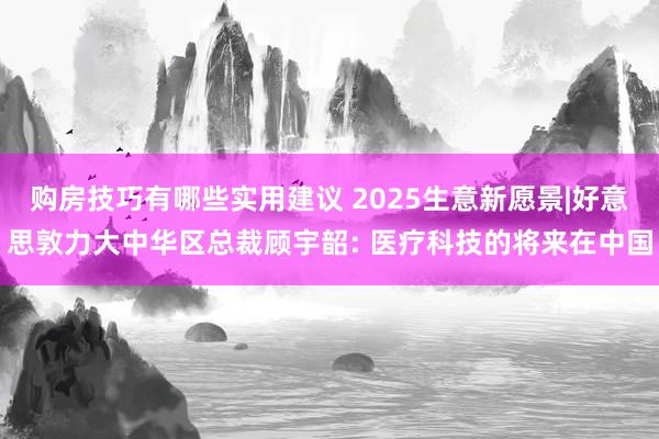 购房技巧有哪些实用建议 2025生意新愿景|好意思敦力大中华区总裁顾宇韶: 医疗科技的将来在中国