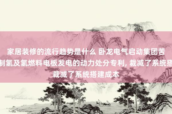 家居装修的流行趋势是什么 卧龙电气启动集团苦求基于制氢及氢燃料电板发电的动力处分专利, 裁减了系统搭建成本