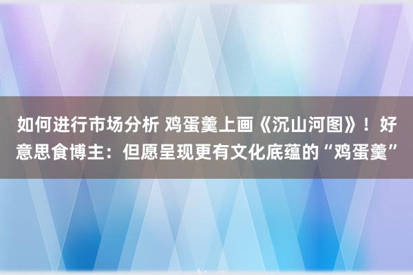 如何进行市场分析 鸡蛋羹上画《沉山河图》！好意思食博主：但愿呈现更有文化底蕴的“鸡蛋羹”