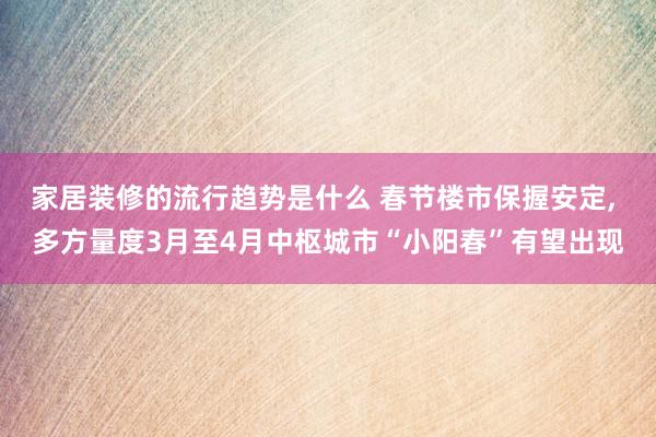 家居装修的流行趋势是什么 春节楼市保握安定, 多方量度3月至4月中枢城市“小阳春”有望出现