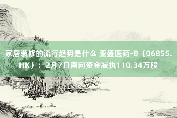 家居装修的流行趋势是什么 亚盛医药-B（06855.HK）：2月7日南向资金减执110.34万股