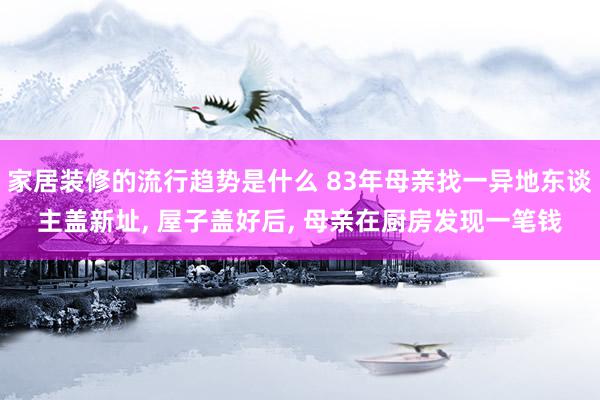 家居装修的流行趋势是什么 83年母亲找一异地东谈主盖新址, 屋子盖好后, 母亲在厨房发现一笔钱