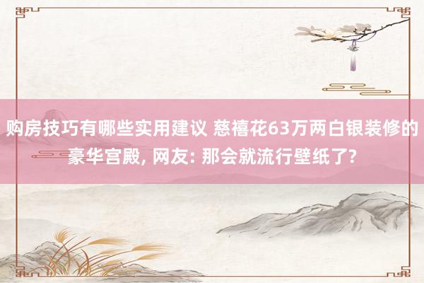 购房技巧有哪些实用建议 慈禧花63万两白银装修的豪华宫殿, 网友: 那会就流行壁纸了?