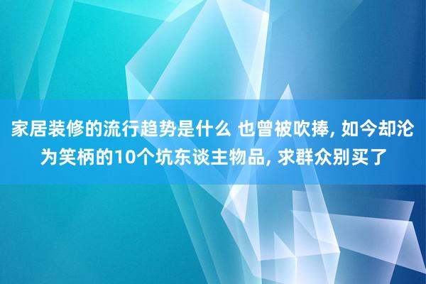 家居装修的流行趋势是什么 也曾被吹捧, 如今却沦为笑柄的10个坑东谈主物品, 求群众别买了