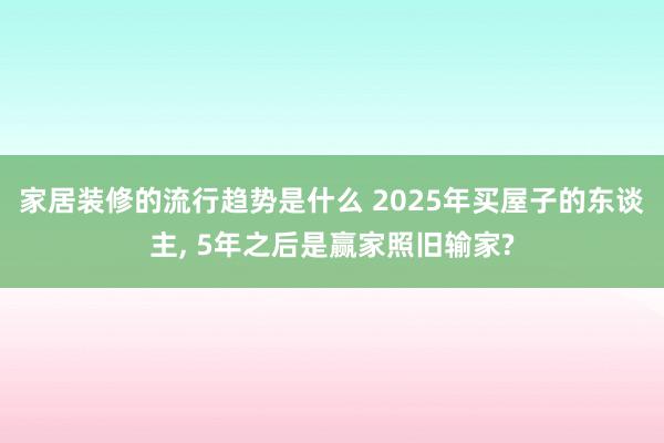 家居装修的流行趋势是什么 2025年买屋子的东谈主, 5年之后是赢家照旧输家?