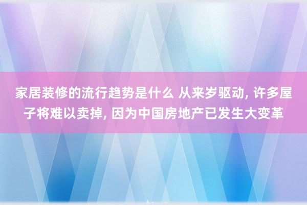 家居装修的流行趋势是什么 从来岁驱动, 许多屋子将难以卖掉, 因为中国房地产已发生大变革