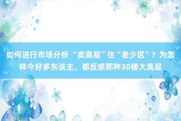 如何进行市场分析 “卖高层”住“老少区”？为怎样今好多东谈主，都反感那种30楼大高层