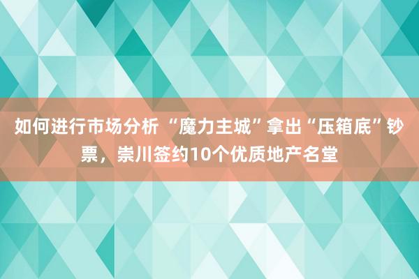 如何进行市场分析 “魔力主城”拿出“压箱底”钞票，崇川签约10个优质地产名堂