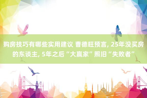 购房技巧有哪些实用建议 曹德旺预言, 25年没买房的东谈主, 5年之后“大赢家”照旧“失败者”