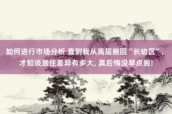 如何进行市场分析 直到我从高层搬回“长幼区”, 才知谈居住差异有多大, 真后悔没早点搬!