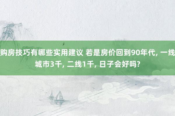 购房技巧有哪些实用建议 若是房价回到90年代, 一线城市3千, 二线1千, 日子会好吗?