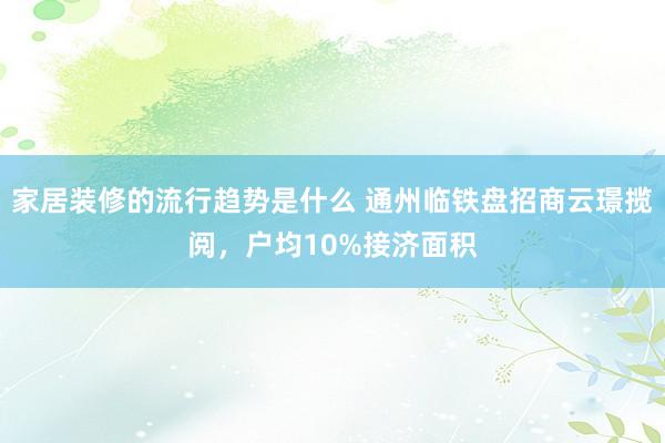 家居装修的流行趋势是什么 通州临铁盘招商云璟揽阅，户均10%接济面积