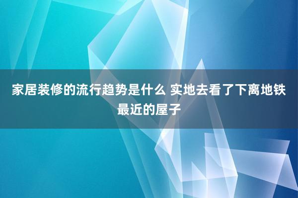 家居装修的流行趋势是什么 实地去看了下离地铁最近的屋子