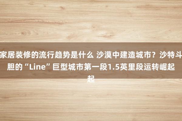 家居装修的流行趋势是什么 沙漠中建造城市？沙特斗胆的“Line”巨型城市第一段1.5英里段运转崛起