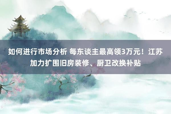 如何进行市场分析 每东谈主最高领3万元！江苏加力扩围旧房装修、厨卫改换补贴