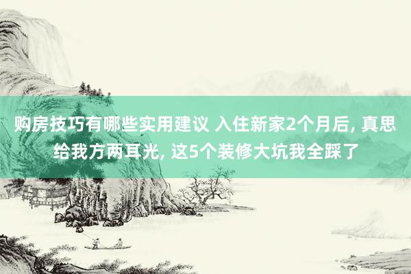 购房技巧有哪些实用建议 入住新家2个月后, 真思给我方两耳光, 这5个装修大坑我全踩了