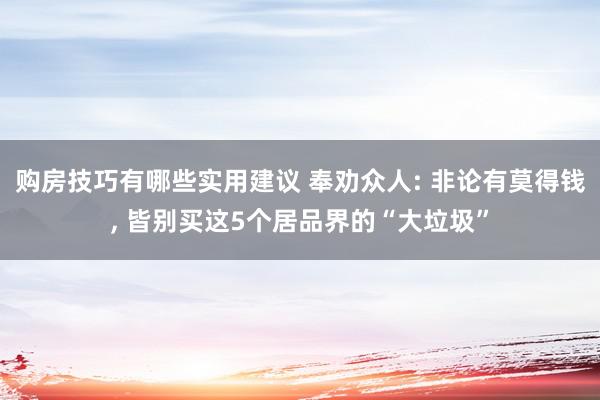 购房技巧有哪些实用建议 奉劝众人: 非论有莫得钱, 皆别买这5个居品界的“大垃圾”