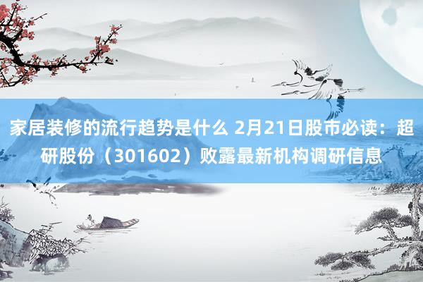 家居装修的流行趋势是什么 2月21日股市必读：超研股份（301602）败露最新机构调研信息