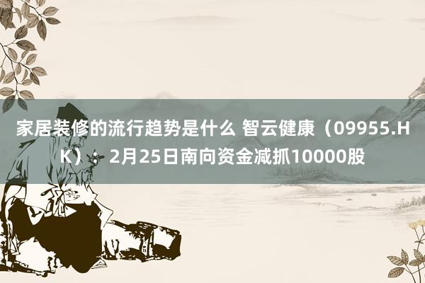 家居装修的流行趋势是什么 智云健康（09955.HK）：2月25日南向资金减抓10000股