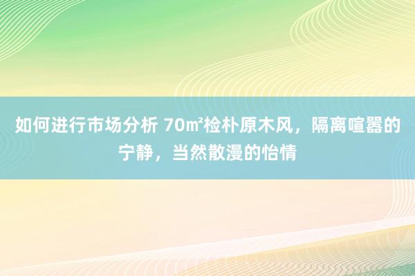 如何进行市场分析 70㎡检朴原木风，隔离喧嚣的宁静，当然散漫的怡情