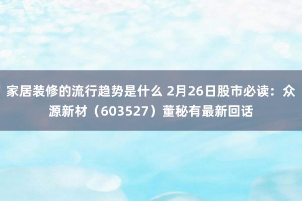 家居装修的流行趋势是什么 2月26日股市必读：众源新材（603527）董秘有最新回话