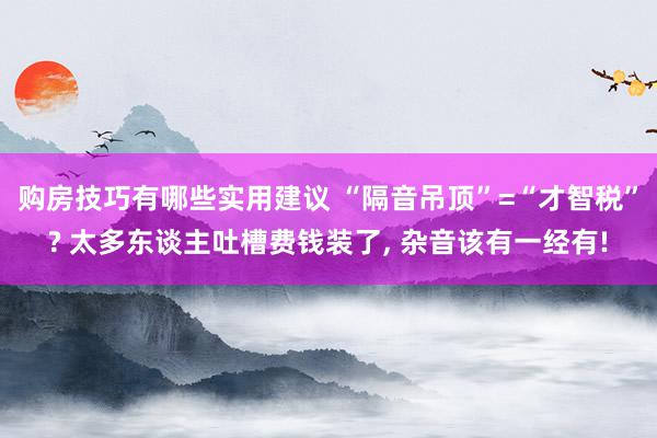 购房技巧有哪些实用建议 “隔音吊顶”=“才智税”? 太多东谈主吐槽费钱装了, 杂音该有一经有!