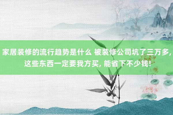 家居装修的流行趋势是什么 被装修公司坑了三万多, 这些东西一定要我方买, 能省下不少钱!