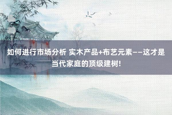 如何进行市场分析 实木产品+布艺元素——这才是当代家庭的顶级建树!